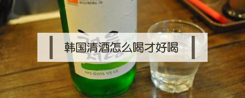 韩国清酒怎么喝才好喝