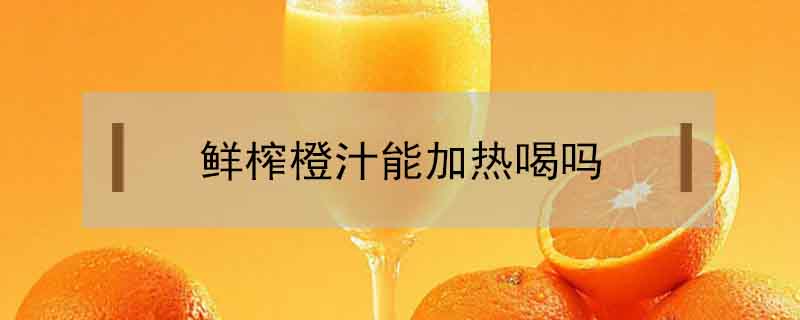 鲜榨橙汁能加热喝吗
