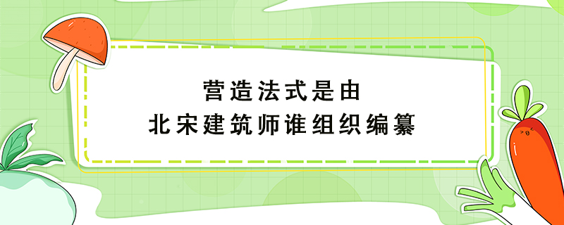 营造法式是由北宋建筑师谁组织编纂